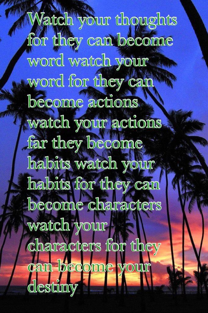 Watch your thoughts for they can become word watch your word for they can become actions watch your actions far they become habits watch your habits for they can become characters watch your characters for they can become your destiny 