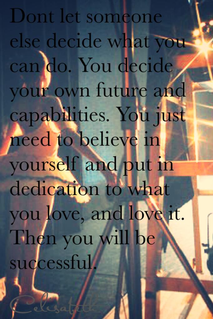 Dont let someone else decide what you can do. You decide your own future and capabilities. You just need to believe in yourself and put in dedication to what you love, and love it. Then you will be successful.