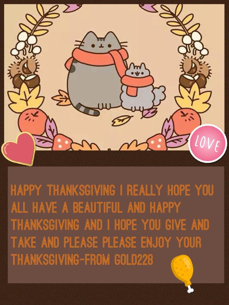 Happy thanksgiving I really hope you all have a beautiful and happy thanksgiving and I hope you give and take and please please enjoy your thanksgiving-From gold228