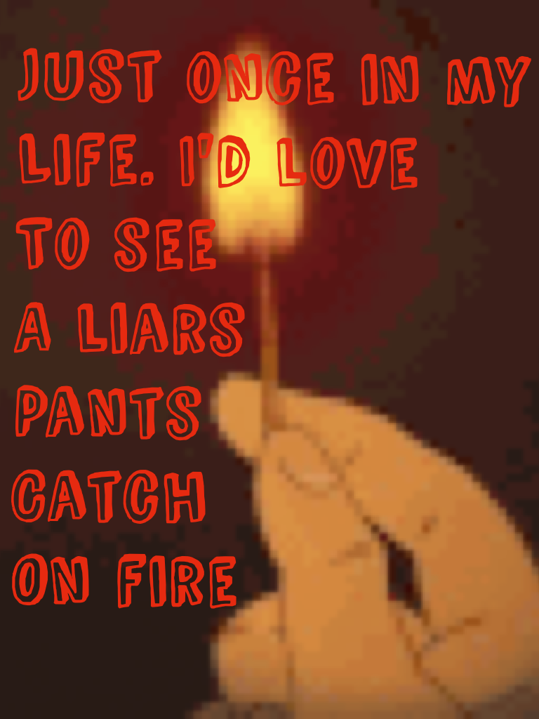 Just once in my 
Life 
A liars 
Pants 
Cants
On fire 