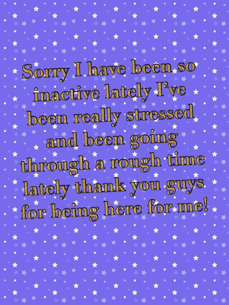 Sorry I have been so inactive lately I’ve been really stressed and been going through a rough time lately thank you guys for being here for me!