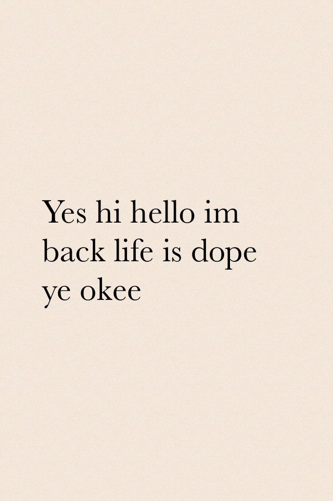 Yes hi hello im back life is dope ye okee