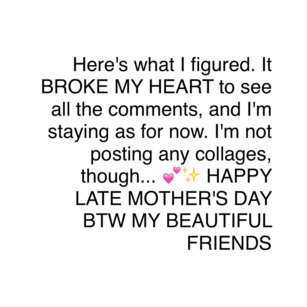 Here's what I figured. It BROKE MY HEART to see all the comments, and I'm staying as for now. I'm not posting any collages, though... 💕✨ HAPPY LATE MOTHER'S DAY BTW MY BEAUTIFUL FRIENDS