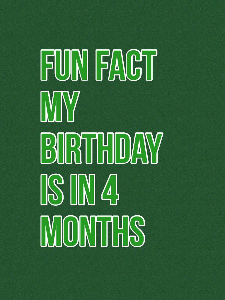 Fun fact my birthday is in 4 months 