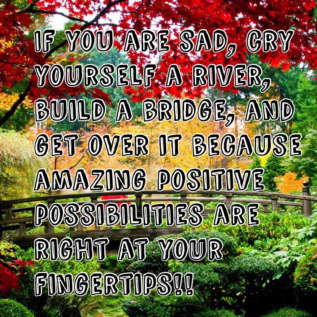 If you are sad, cry yourself a river, build a bridge, and get over it because amazing positive possibilities are right at your fingertips!!