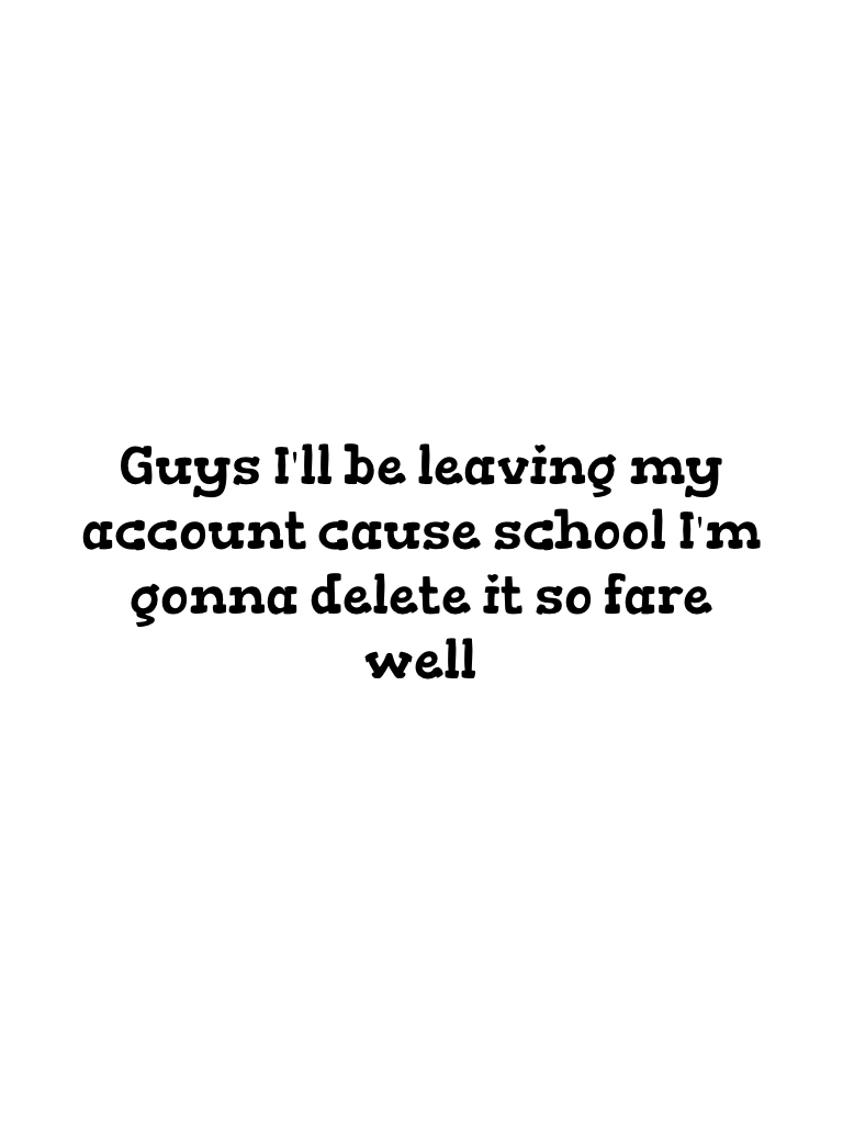 Guys I'll be leaving my account cause school I'm gonna delete it so fare well