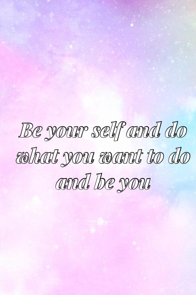 1.be your self 2.do what you want to do 3.be you 