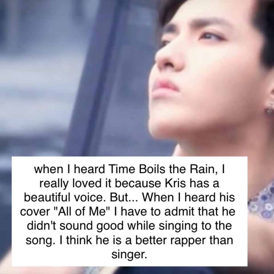 when I heard Time Boils the Rain, I really loved it because Kris has a beautiful voice. But... When I heard his cover "All of Me" I have to admit that he didn't sound good while singing to the song. K think he is a better rapper than singer.
