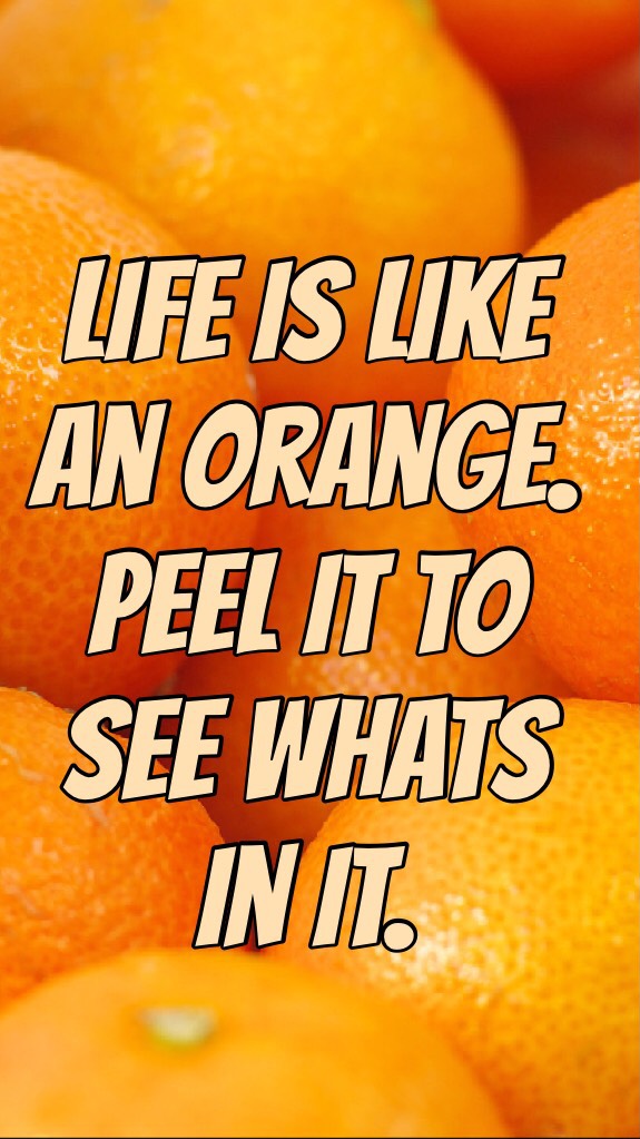 Life is like an orange. Peel it to see whats in it.