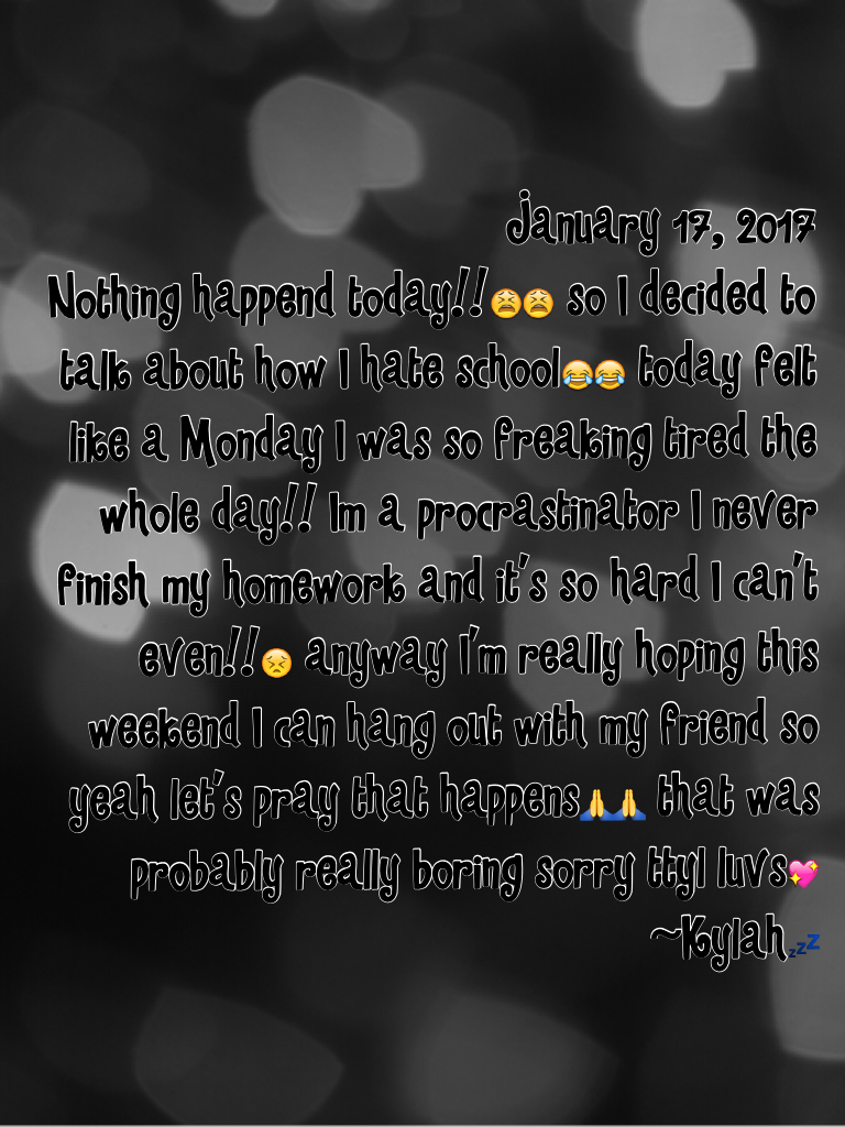 January 17, 2017 
Nothing happend today!!😫😫 so I decided to talk about how I hate school😂😂 today felt like a Monday I was so freaking tired the whole day!! Im a procrastinator I never finish my homework and it's so hard I can't even!!😣 anyway I'm really h