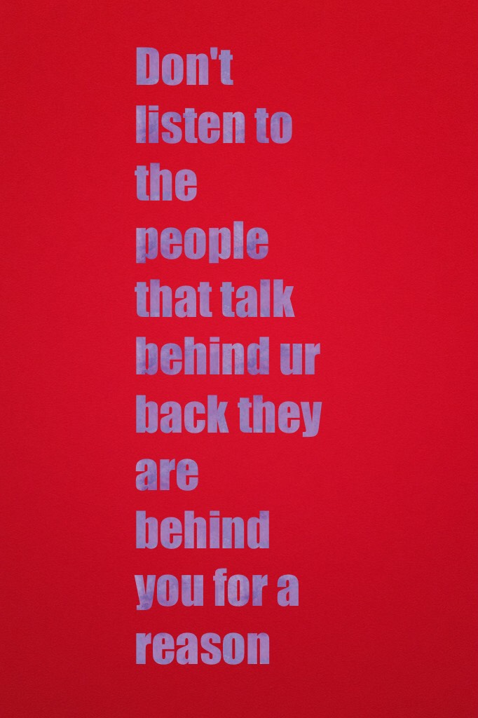 Don't listen to the people that talk behind ur back they are behind you for a reason