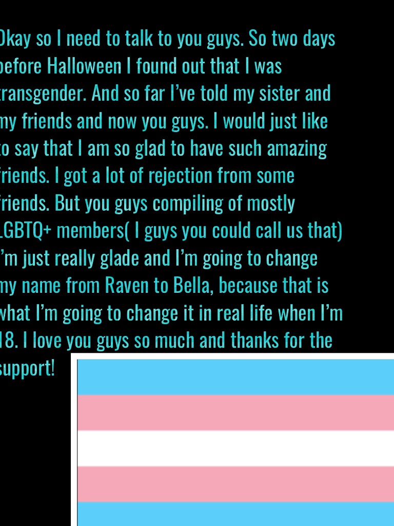 Okay so I need to talk to you guys. So two days before Halloween I found out that I was transgender. And so far I’ve told my sister and my friends and now you guys. I would just like to say that I am so glad to have such amazing friends. I got a lot of re