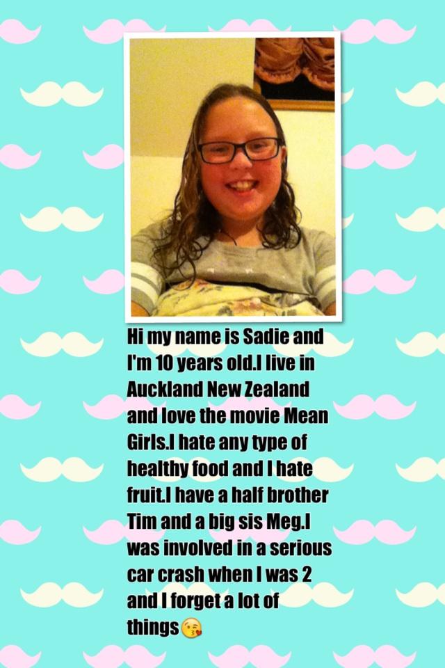 Hi my name is Sadie and I'm 10 years old.I live in Auckland New Zealand and love the movie Mean Girls.I hate any type of healthy food and I hate fruit.I have a half brother Tim and a big sis Meg.I was involved in a serious car crash when I was 2 and I for