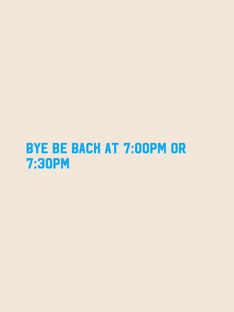 Bye be back at 7:00pm or 7:30pm