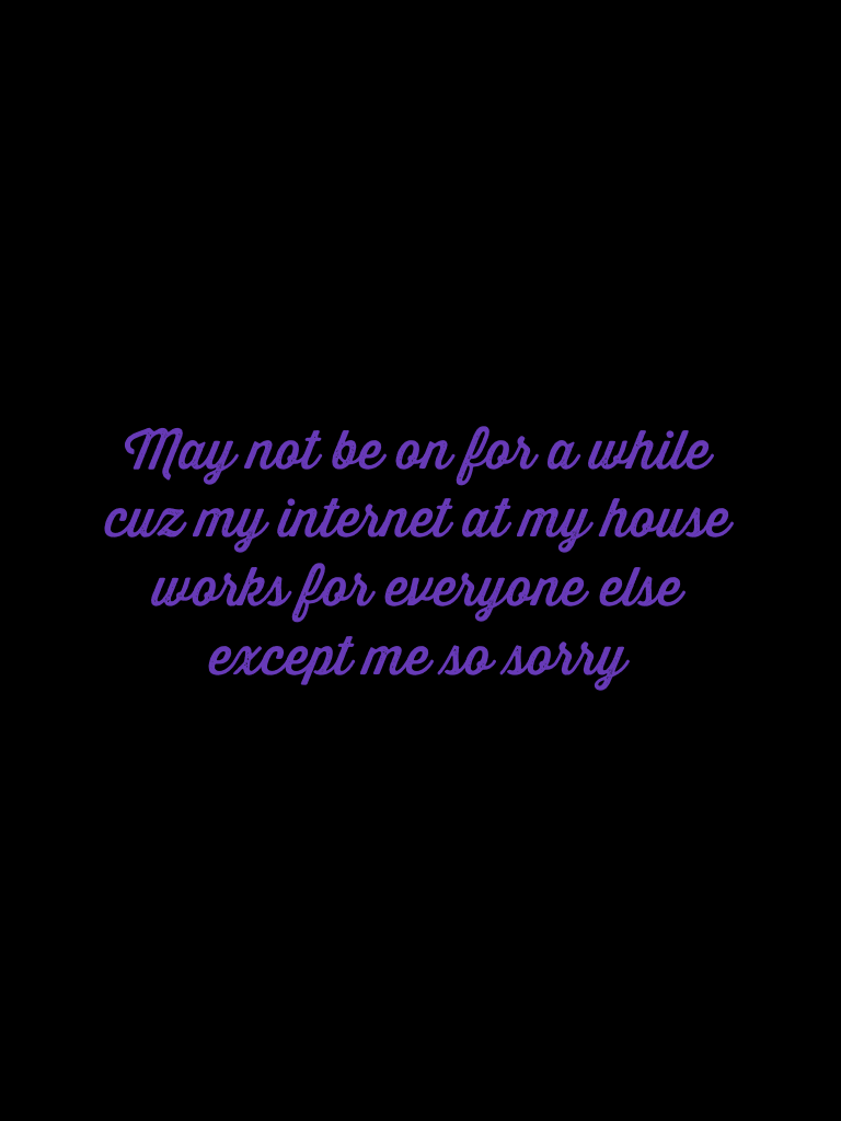 May not be on for a while cuz my internet at my house works for everyone else except me so sorry
