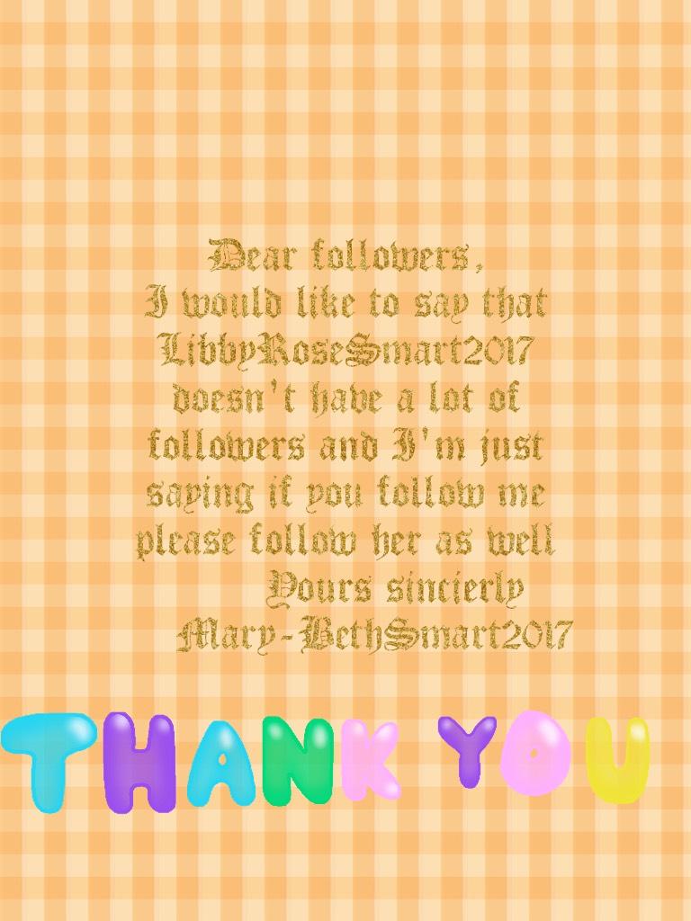 Dear followers,
I would like to say that LibbyRoseSmart2017 doesn't have a lot of followers and I'm just saying if you follow me please follow her as well
            Yours sincierly 
       Mary-BethSmart2017