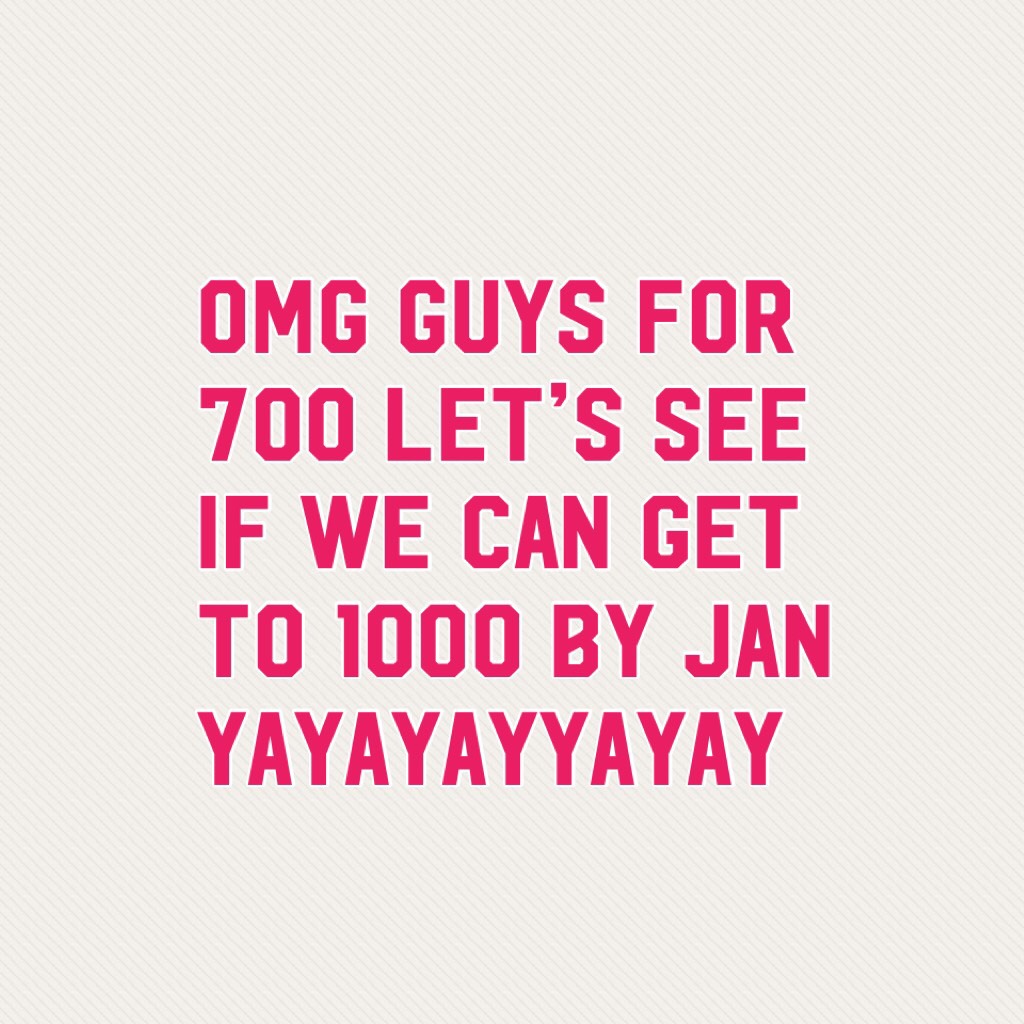 OMG GUYS FOR 700 let’s see if we can get to 1000 by jan yayayayyayay