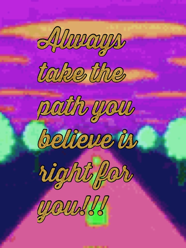 Always take the path you believe is right for you. Truly promise me you will.