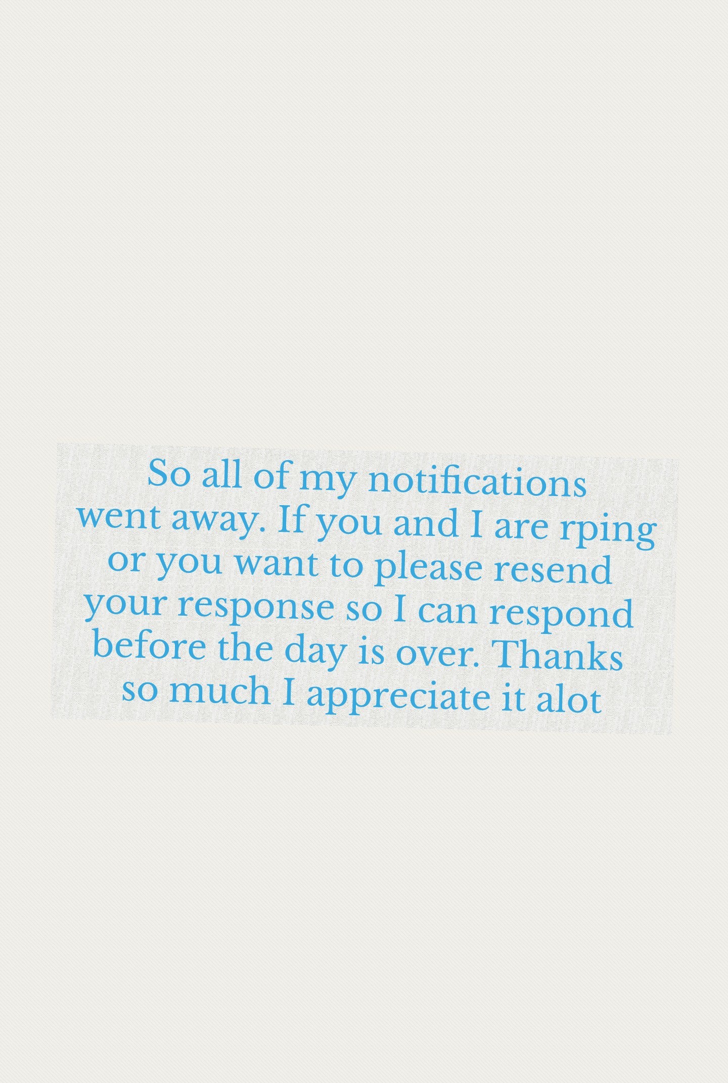 So all of my notifications
went away. If you and I are rping
or you want to please resend 
your response so I can respond 
before the day is over. Thanks 
so much I appreciate it alot