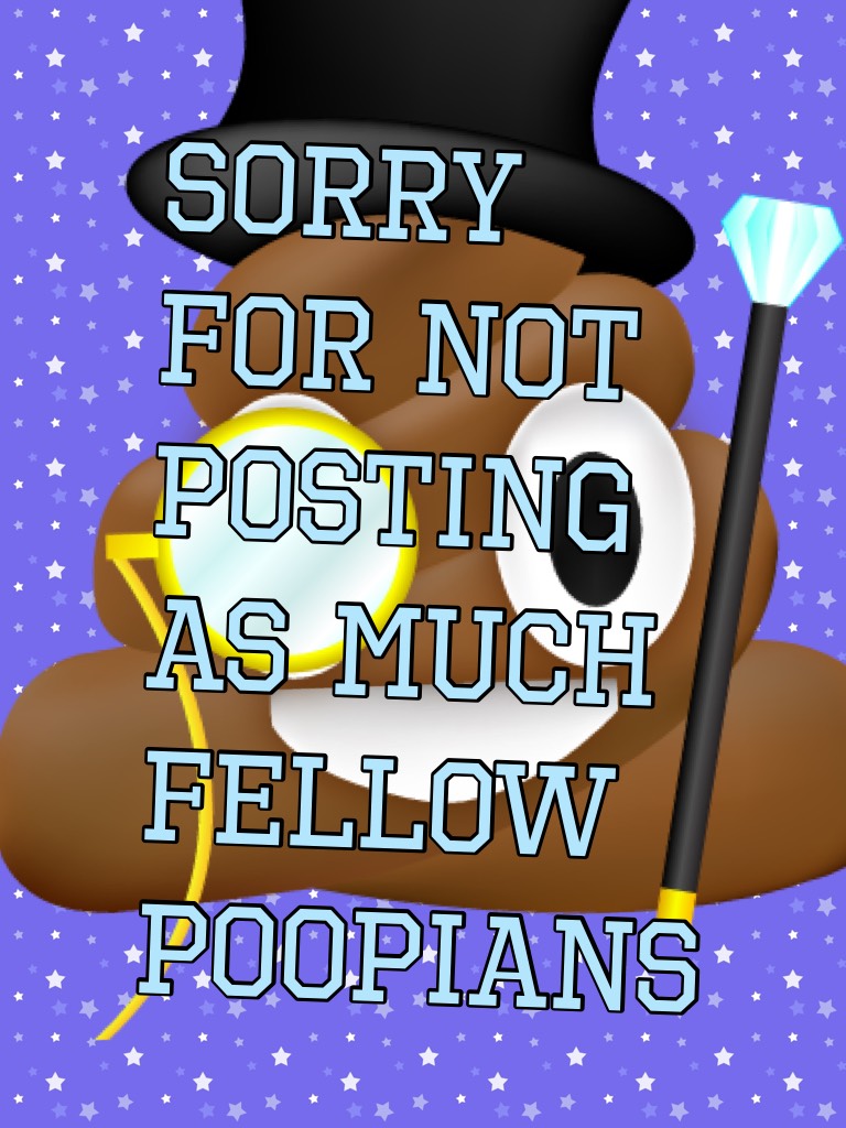 Sorry for not posting as much fellow poopians