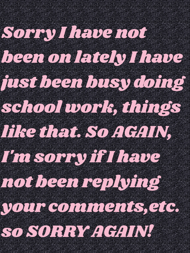 Sorry I have not been on lately I have just been busy doing school work, things like that. So AGAIN, I'm sorry if I have not been replying your comments,etc. so SORRY AGAIN!