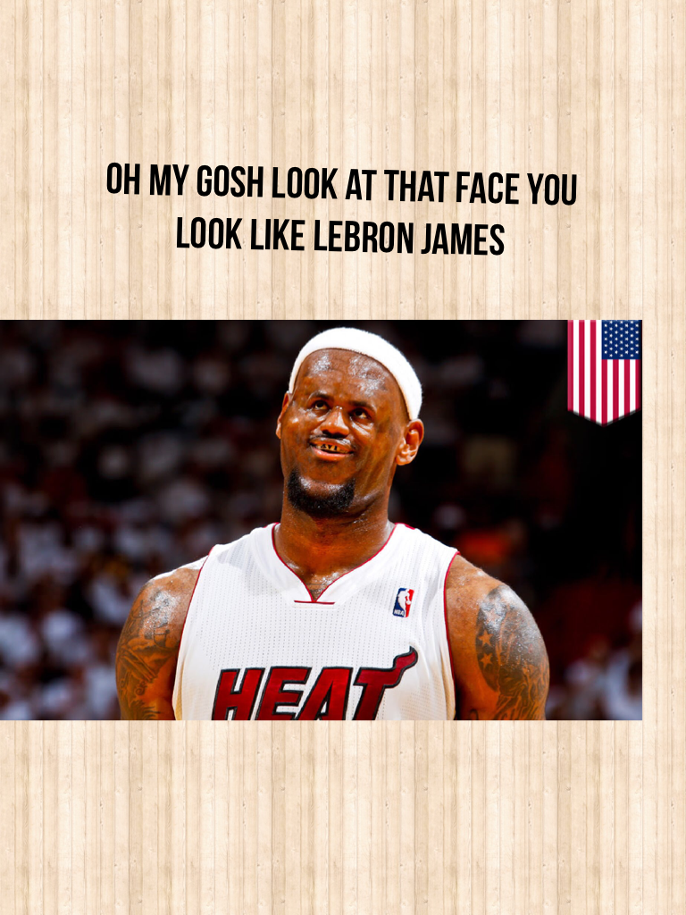 Oh my gosh look at that face you look like Lebron James 