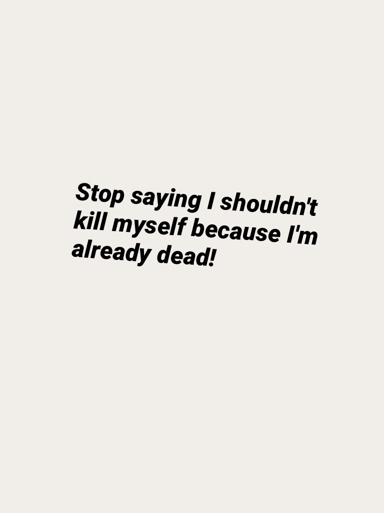 Stop saying I shouldn't kill myself because I'm already dead!