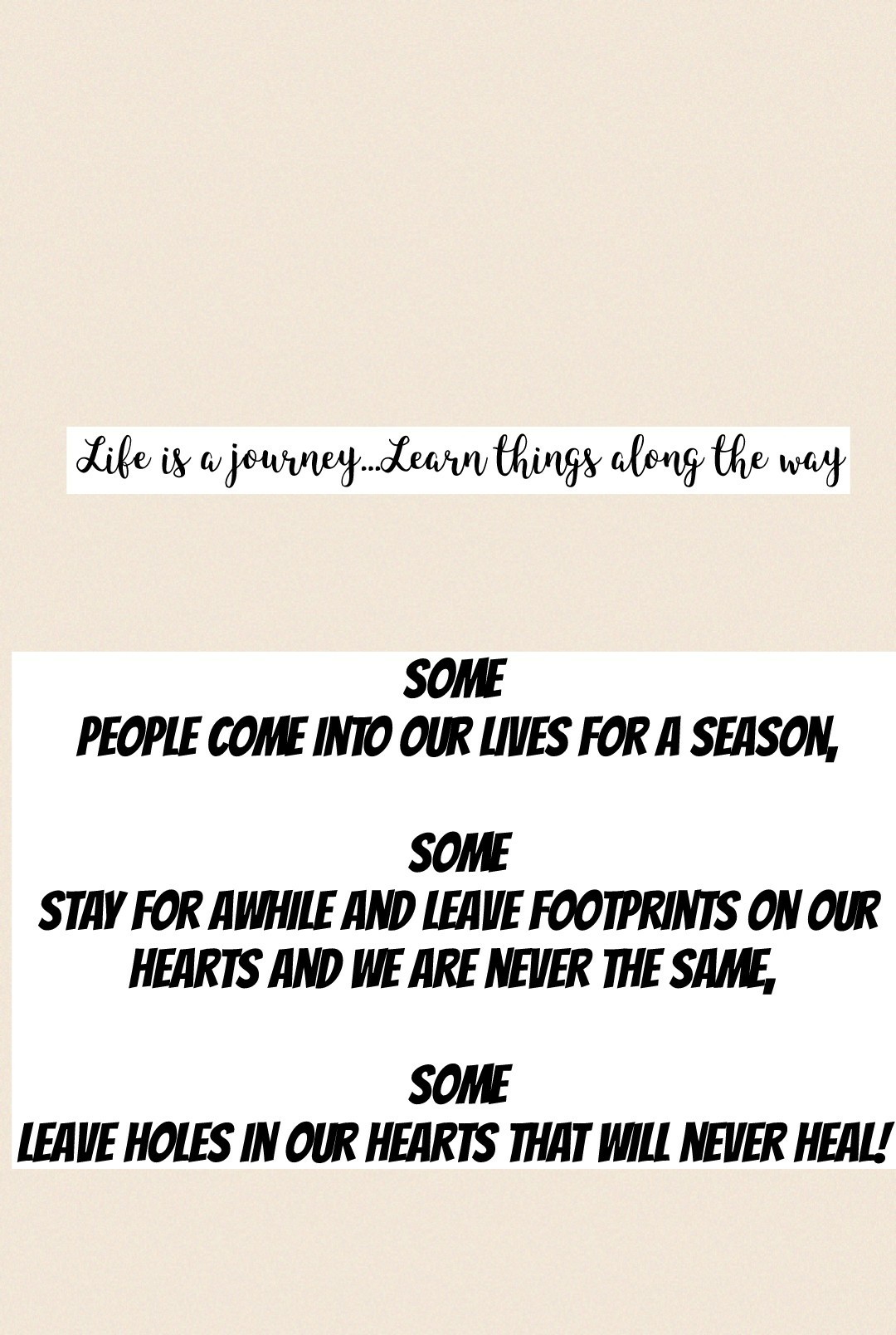 Some 
people come into our lives for a season,

some
stay for awhile and leave footprints on our
hearts and we are never the same, 

some
leave holes in our hearts that will never heal! 