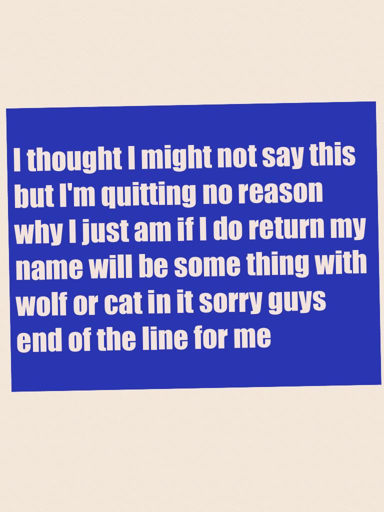 I thought I might not say this but I'm quitting no reason why I just am if I do return my name will be some thing with wolf or cat in it sorry guys end of the line for me 