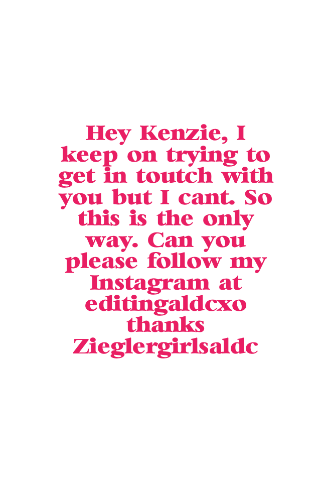Hey Kenzie, I keep on trying to get in toutch with you but I can't. So this is the only way. Can you please follow my Instagram at editingaldcxo thanks! 
Zieglergirlsaldc