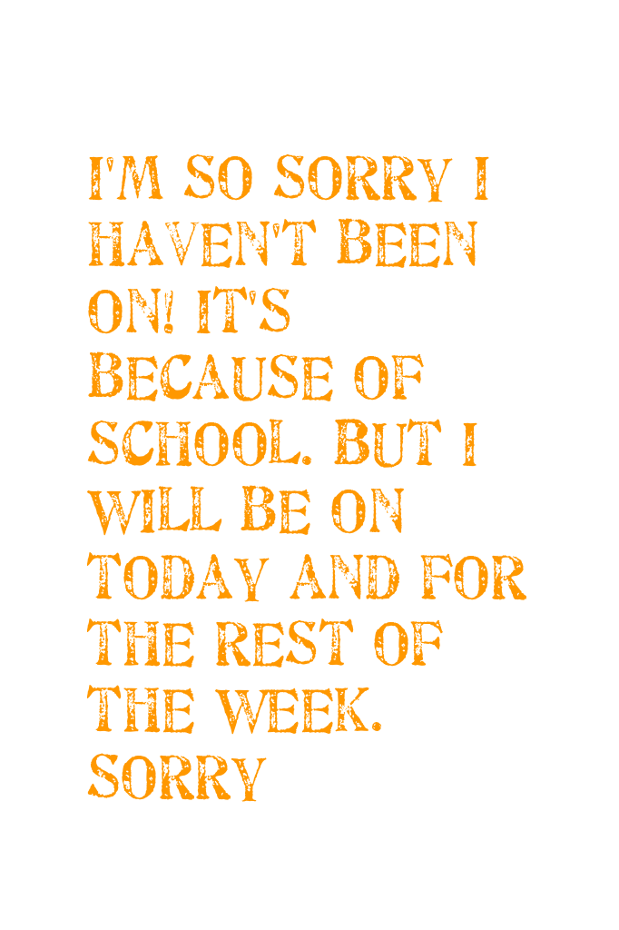 I'm so sorry I haven't been on! It's because of school. But I will be on today and for the rest of the week. Sorry