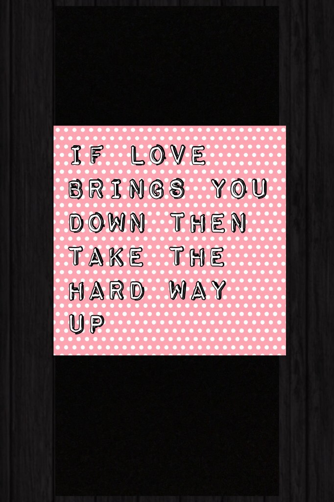 IF LOVE BRINGS YOU DOWN THEN TAKE THE HARD WAY UP