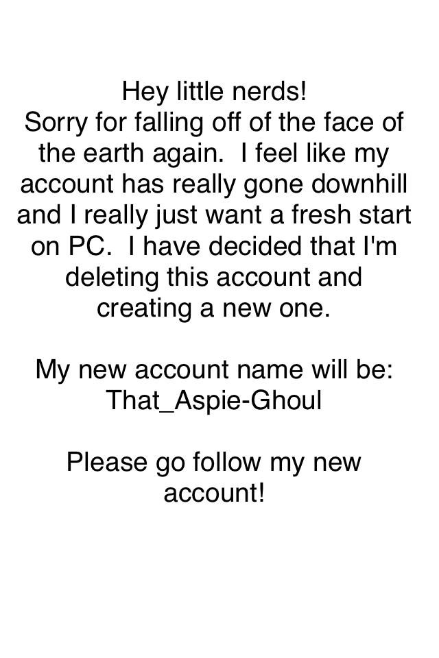 Hey little nerds! 
Sorry for falling off of the face of the earth again.  I feel like my account has really gone downhill and I really just want a fresh start on PC.  I have decided that I'm deleting this account and creating a new one. 

My new account n