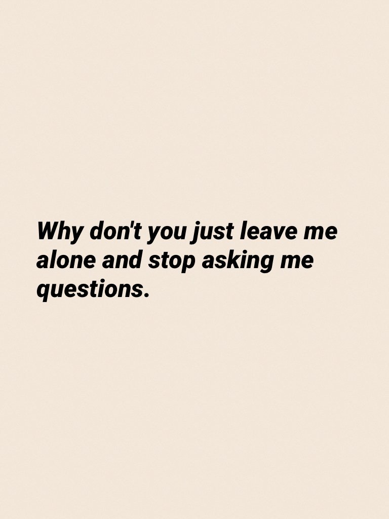 Why don't you just leave me alone and stop asking me questions.