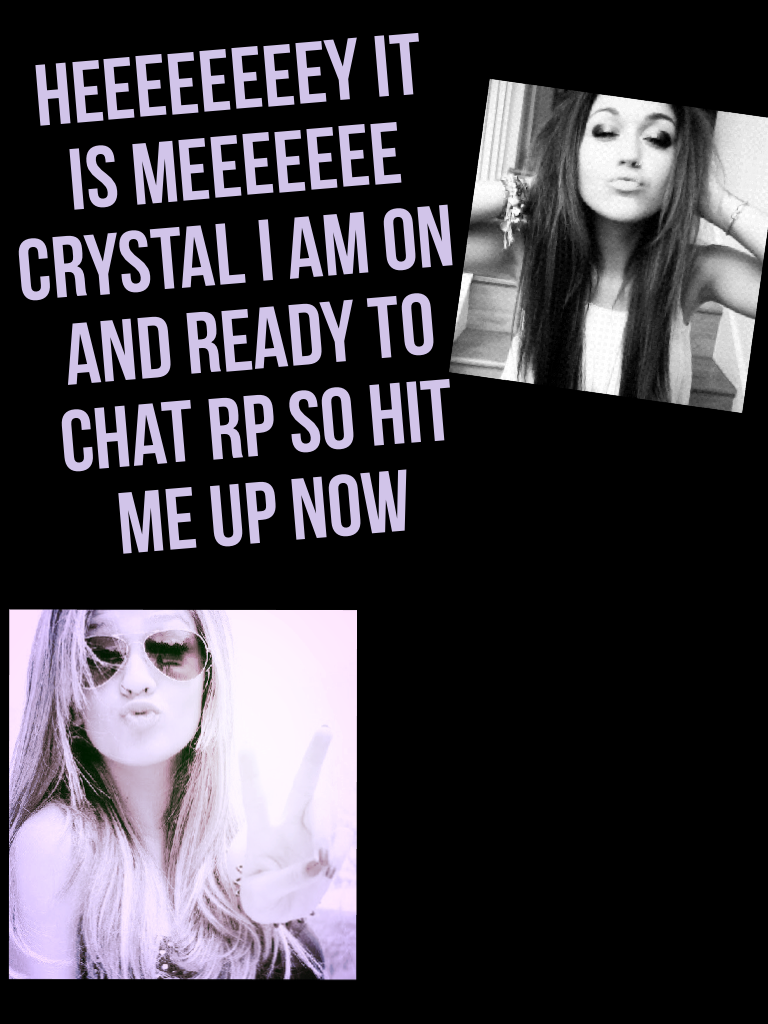 Heeeeeeeey it is meeeeeee Crystal I am on and ready to chat rp so hit me up now 