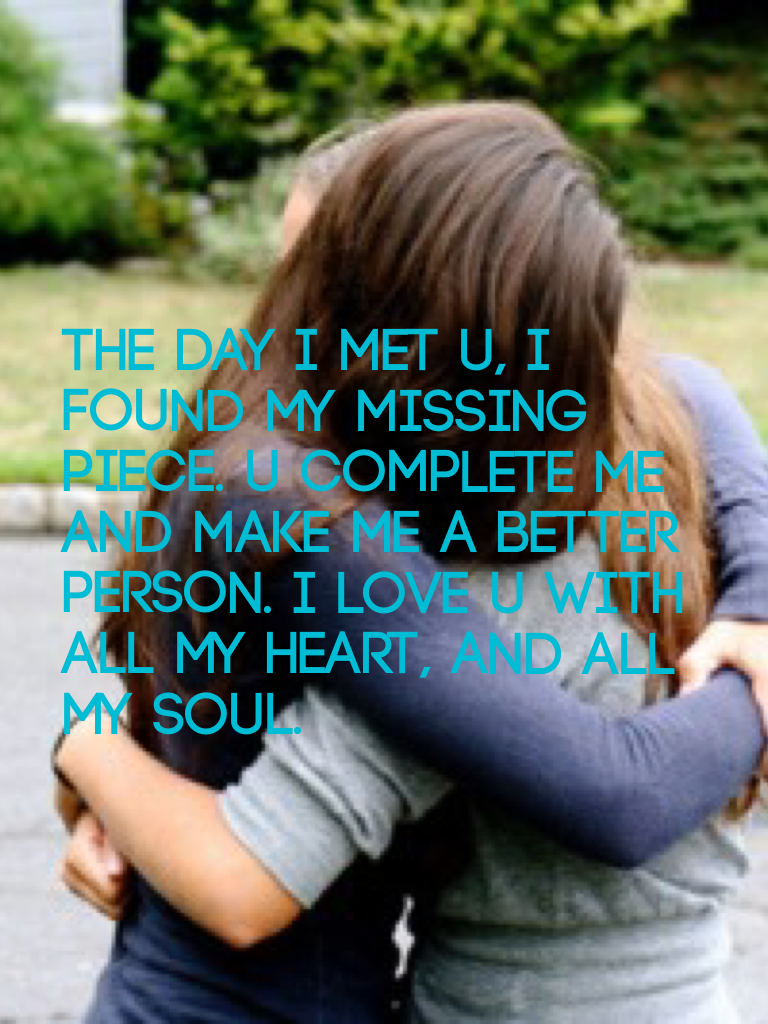 The day I met u, I found my missing piece. U complete me and make me a better person. I love u with all my heart, and all my soul.