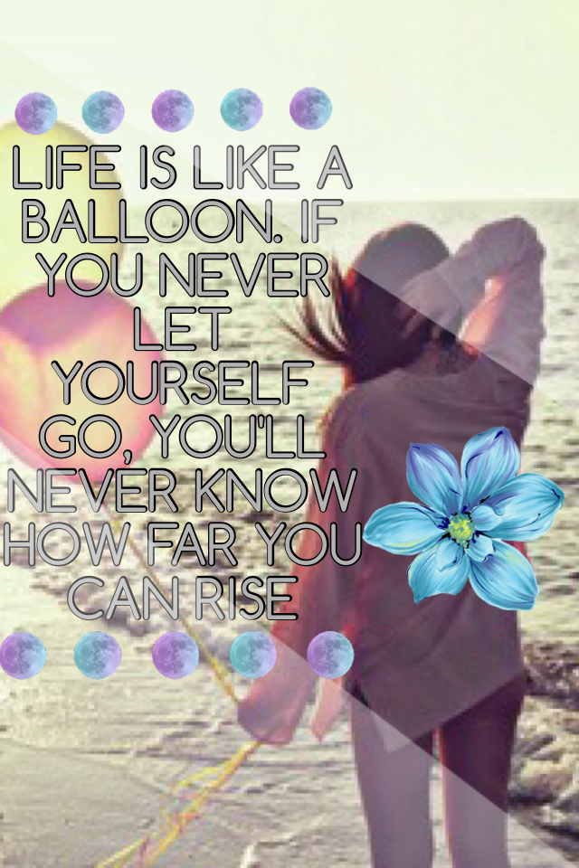 LIFE IS LIKE A BALLOON. IF YOU NEVER LET YOURSELF GO, YOU'LL NEVER KNOW HOW FAR YOU CAN RISE.