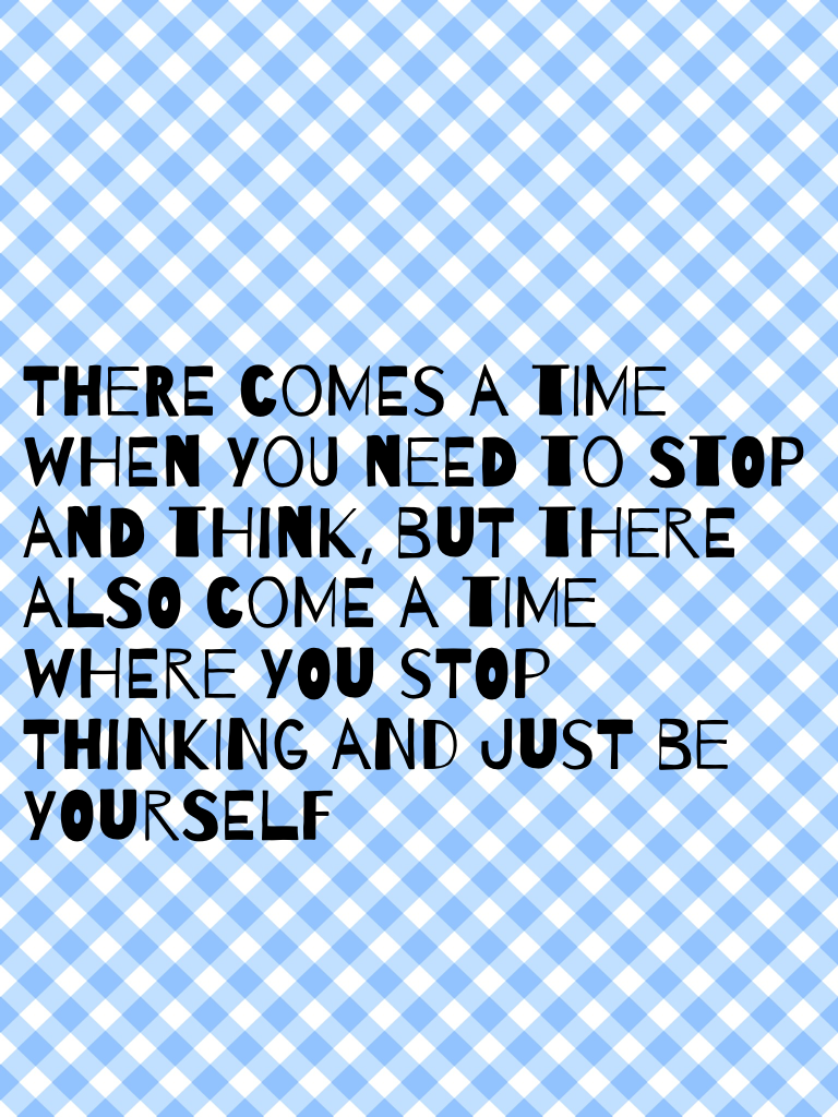 There comes a time when you need to stop and think, but there also come a time where you stop thinking and just be yourself