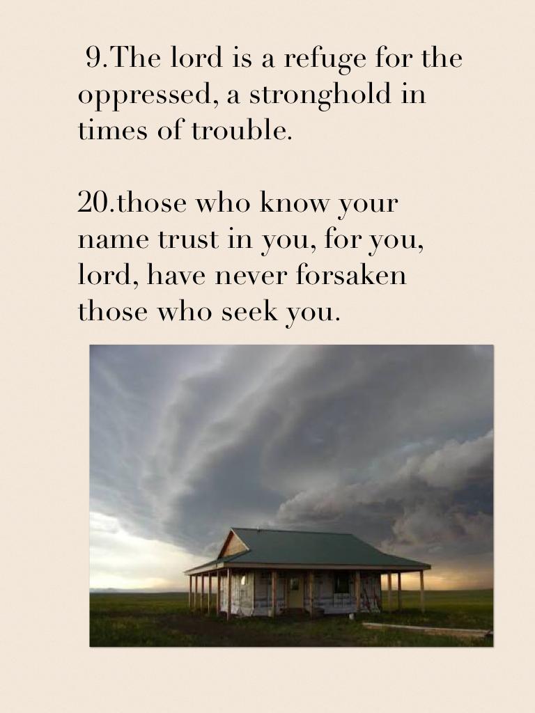  9.The lord is a refuge for the oppressed, a stronghold in times of trouble. 

20.those who know your name trust in you, for you, lord, have never forsaken those who seek you.


Cristian's believe in the lord