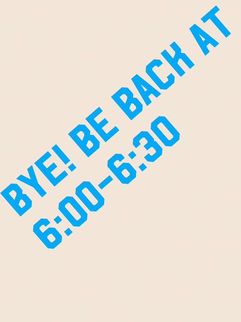 Bye! Be back at 6:00-6:30