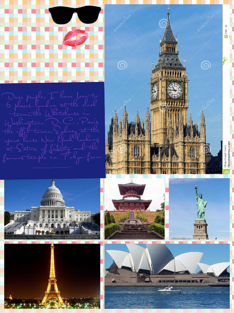Dear people,I have been to 6 places.london at the clock tower,the Whitehouse in Washington, D.C.,Paris the iffil tower,Sydney at the opera house New York looking at Sature of Liberty and the famous temple in Tokyo.from _________.