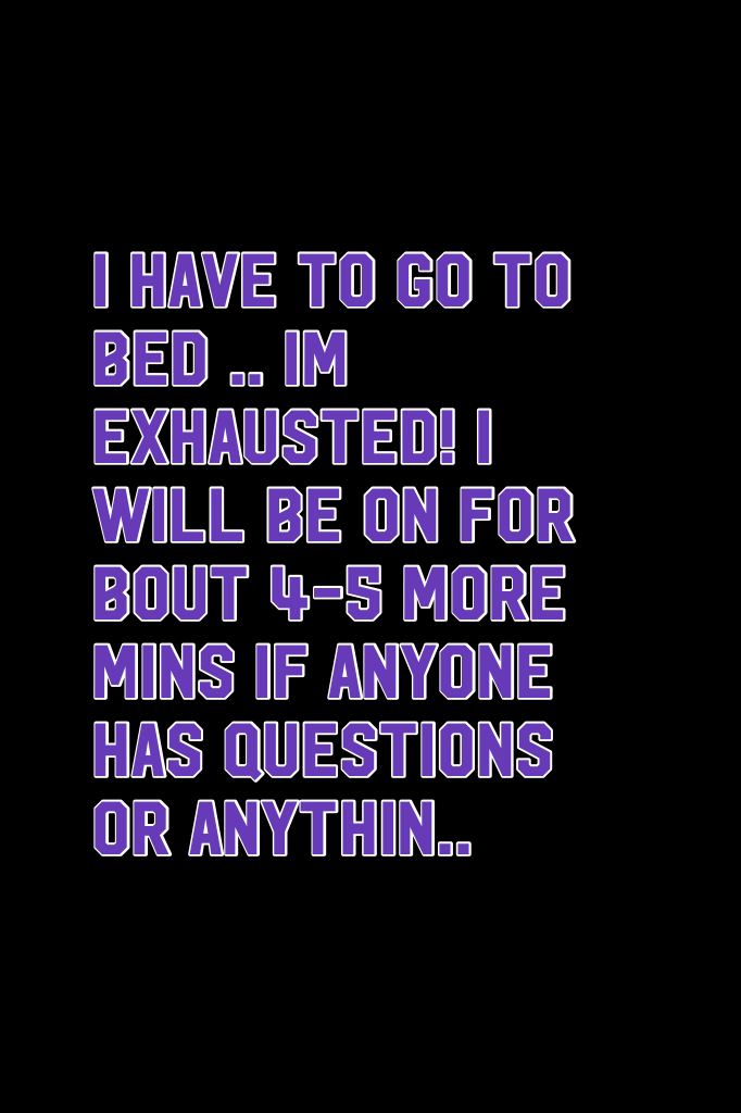 I have to go to bed .. Im exhausted! I will be on for bout 4-5 more mins if anyone has questions or anythin..
