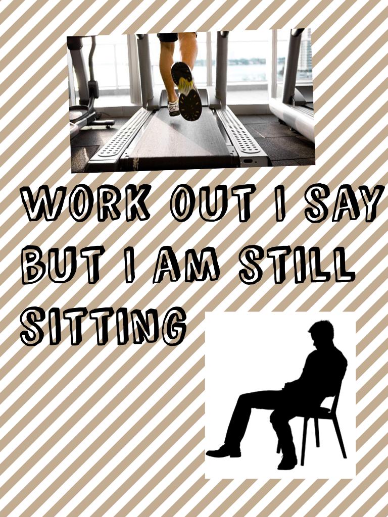 Work out I say but I am still sitting