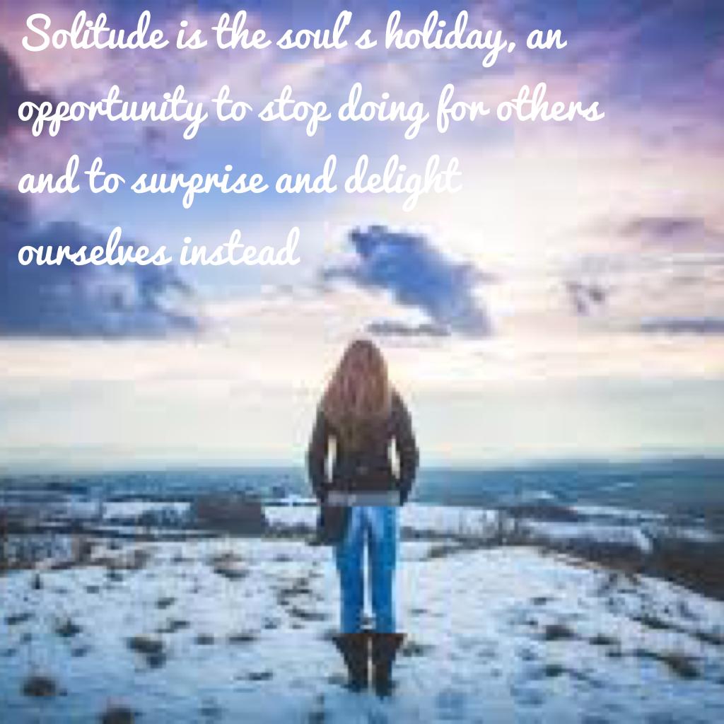 Solitude is the soul's holiday, an opportunity to stop doing for others and to surprise and delight ourselves instead