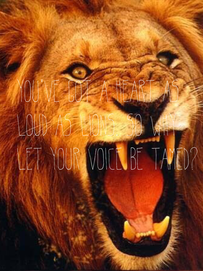 You've got a heart as loud as lions. So why let your voice be tamed?