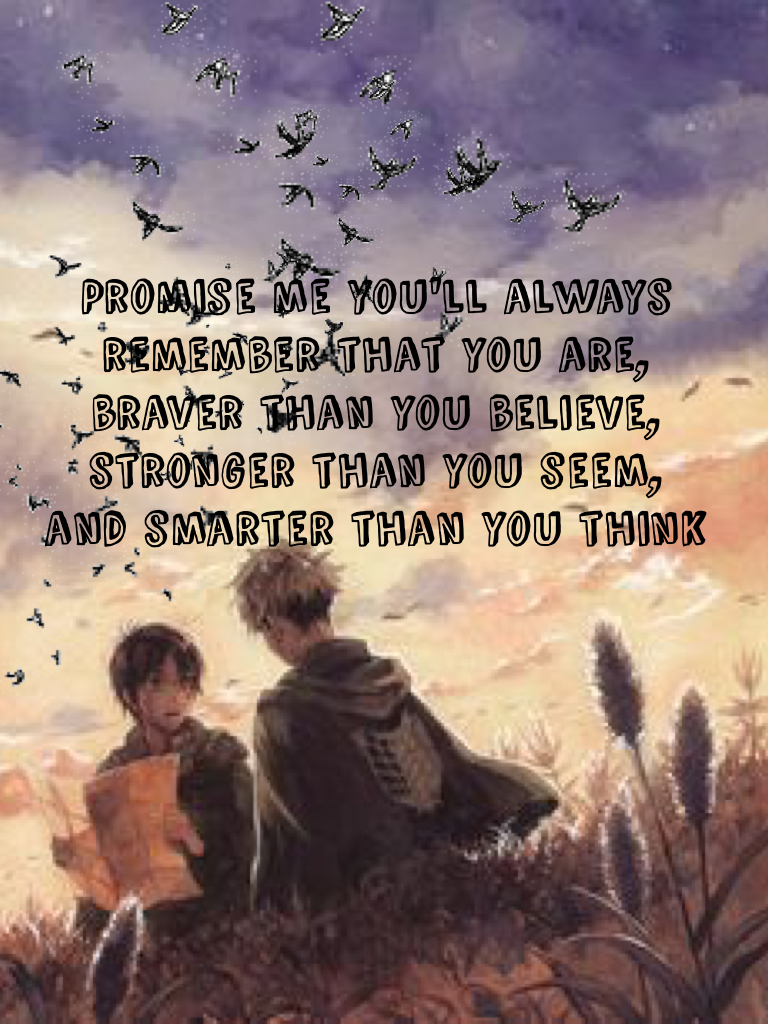 Promise me you'll always remember that you are, braver than you believe, stronger than you seem, 
and smarter than you think