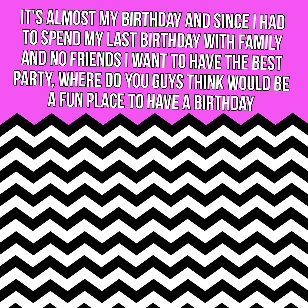 It's almost my birthday and since I had to spend my last birthday with family and no friends I want to have the best party, where do you guys think would be a fun place to have a birthday 