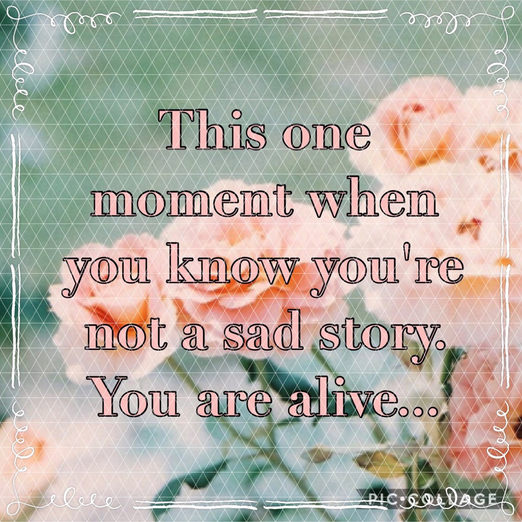 This one moment when you know you're not a sad story. You are alive...