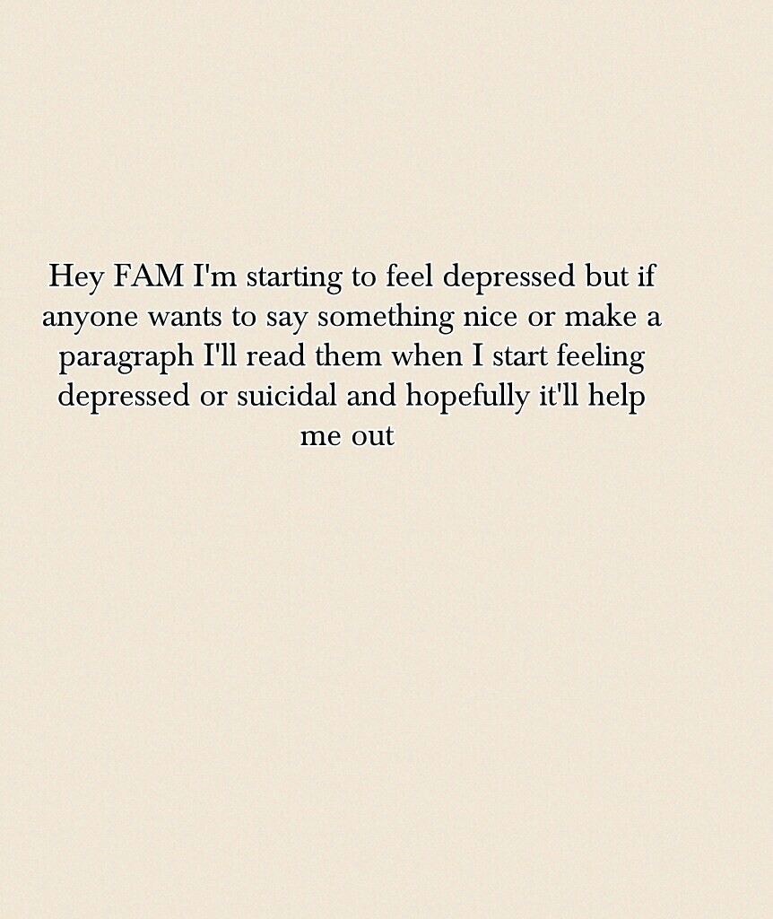 Hey FAM I'm starting to feel depressed but if anyone wants to say something nice or make a paragraph I'll read them when I start feeling depressed or suicidal and hopefully it'll help me out 