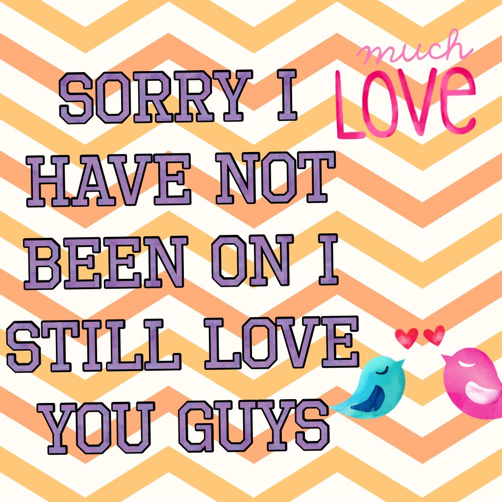 Sorry I have not been on I still love you guys